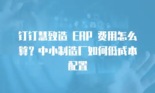 钉钉慧致造 ERP 费用怎么算？中小制造厂如何低成本配置