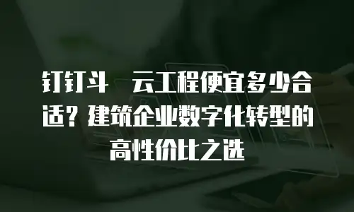 钉钉斗栱云工程便宜多少合适？建筑企业数字化转型的高性价比之选
