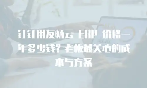 钉钉用友畅云 ERP 价格一年多少钱？老板最关心的成本与方案
