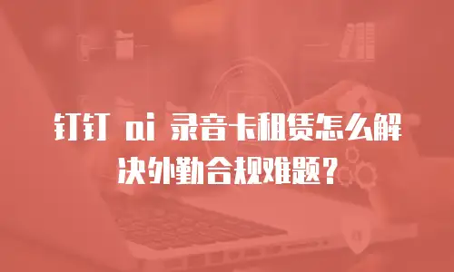钉钉 ai 录音卡租赁怎么解决外勤合规难题？
