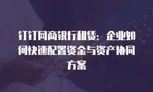 钉钉网商银行租赁：企业如何快速配置资金与资产协同方案