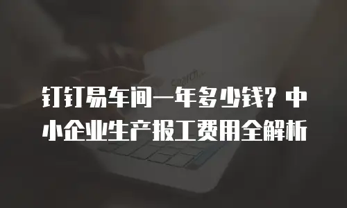 钉钉易车间一年多少钱？中小企业生产报工费用全解析
