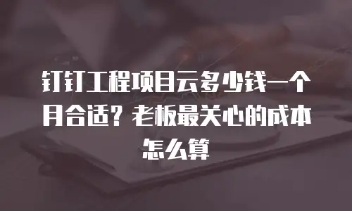 钉钉工程项目云多少钱一个月合适？老板最关心的成本怎么算