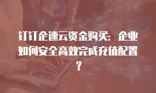 钉钉企速云资金购买：企业如何安全高效完成充值配置？