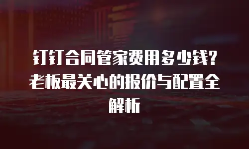 钉钉合同管家费用多少钱？老板最关心的报价与配置全解析