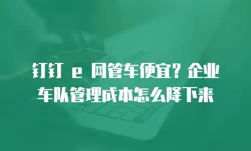 钉钉 e 网管车便宜？企业车队管理成本怎么降下来