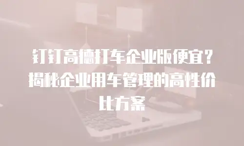 钉钉高德打车企业版便宜？揭秘企业用车管理的高性价比方案