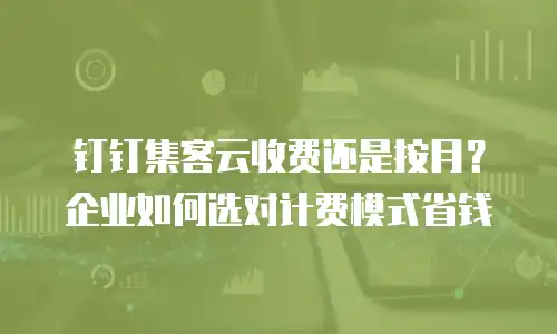 钉钉集客云收费还是按月？企业如何选对计费模式省钱