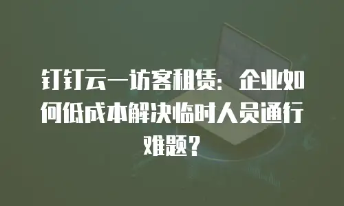钉钉云一访客租赁：企业如何低成本解决临时人员通行难题？
