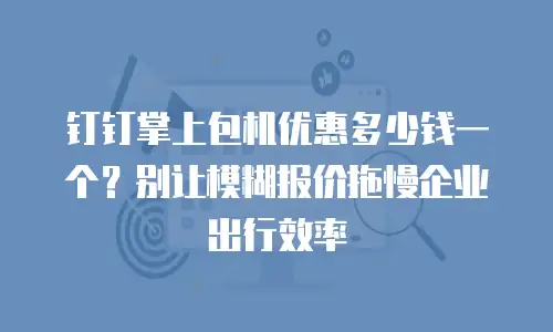 钉钉掌上包机优惠多少钱一个？别让模糊报价拖慢企业出行效率