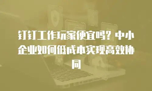 钉钉工作玩家便宜吗？中小企业如何低成本实现高效协同