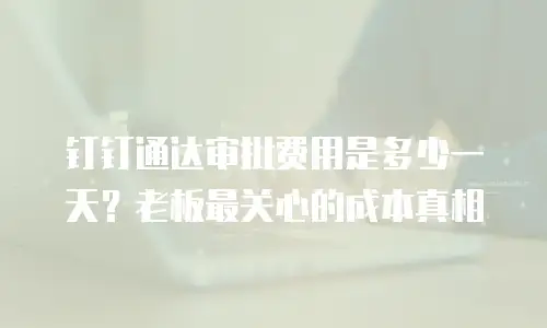 钉钉通达审批费用是多少一天？老板最关心的成本真相
