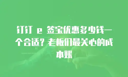 钉钉 e 签宝优惠多少钱一个合适？老板们最关心的成本账