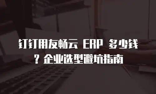 钉钉用友畅云 ERP 多少钱？企业选型避坑指南