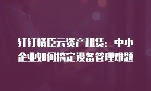 钉钉精臣云资产租赁：中小企业如何搞定设备管理难题