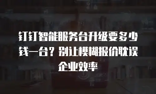 钉钉智能服务台升级要多少钱一台？别让模糊报价耽误企业效率
