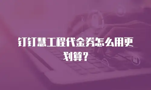 钉钉慧工程代金券怎么用更划算？