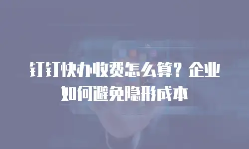 钉钉快办收费怎么算？企业如何避免隐形成本
