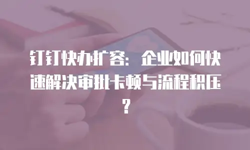 钉钉快办扩容：企业如何快速解决审批卡顿与流程积压？