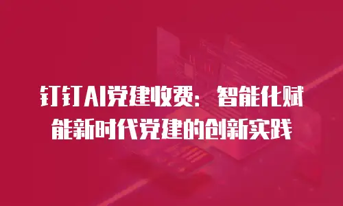钉钉AI党建收费：智能化赋能新时代党建的创新实践