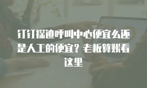 钉钉探迹呼叫中心便宜么还是人工的便宜？老板算账看这里
