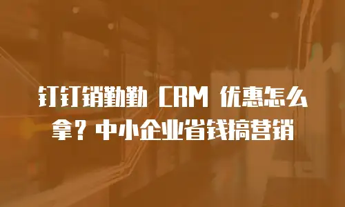 钉钉销勤勤 CRM 优惠怎么拿？中小企业省钱搞营销
