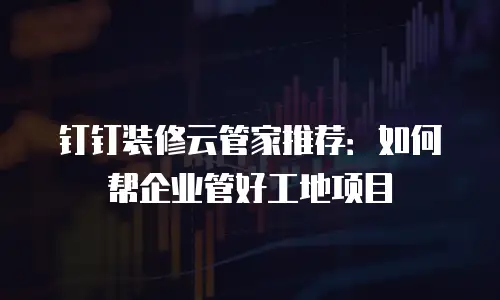 钉钉装修云管家推荐：如何帮企业管好工地项目