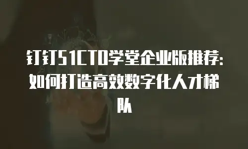 钉钉51CTO学堂企业版推荐：如何打造高效数字化人才梯队