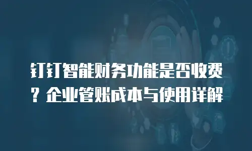 钉钉智能财务功能是否收费？企业管账成本与使用详解