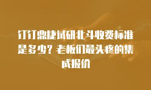 钉钉鼎捷试研北斗收费标准是多少？老板们最头疼的集成报价