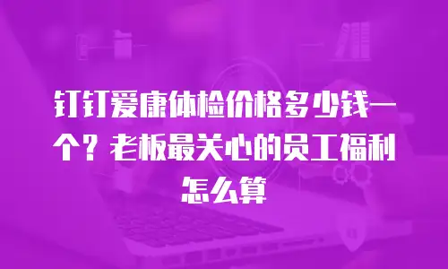 钉钉爱康体检价格多少钱一个？老板最关心的员工福利怎么算