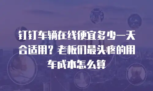 钉钉车辆在线便宜多少一天合适用？老板们最头疼的用车成本怎么算
