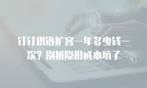 钉钉供链扩容一年多少钱一次？别被隐形成本坑了