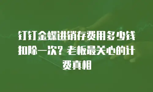 钉钉金蝶进销存费用多少钱扣除一次？老板最关心的计费真相
