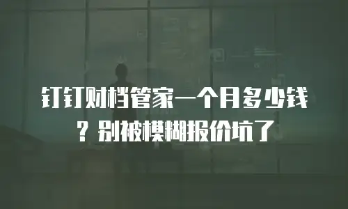 钉钉财档管家一个月多少钱？别被模糊报价坑了