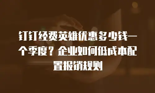 钉钉经费英雄优惠多少钱一个季度？企业如何低成本配置报销规则