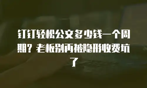 钉钉轻松公文多少钱一个周期？老板别再被隐形收费坑了