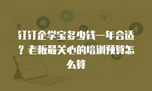 钉钉企学宝多少钱一年合适？老板最关心的培训预算怎么算