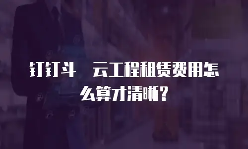 钉钉斗栱云工程租赁费用怎么算才清晰？