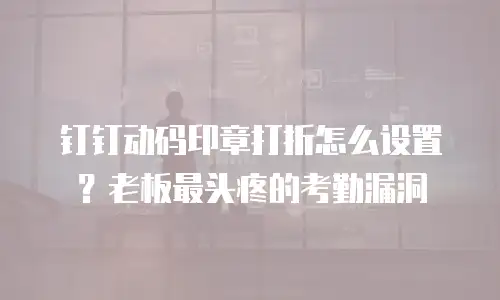 钉钉动码印章打折怎么设置？老板最头疼的考勤漏洞