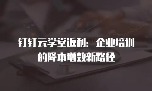 钉钉云学堂返利：企业培训的降本增效新路径