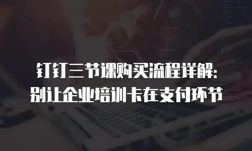 钉钉三节课购买流程详解：别让企业培训卡在支付环节