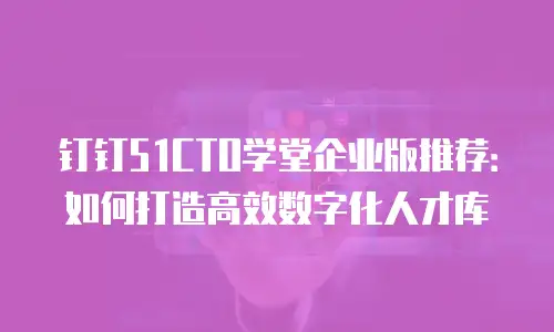 钉钉51CTO学堂企业版推荐：如何打造高效数字化人才库