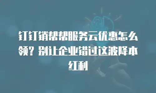 钉钉销帮帮服务云优惠怎么领？别让企业错过这波降本红利