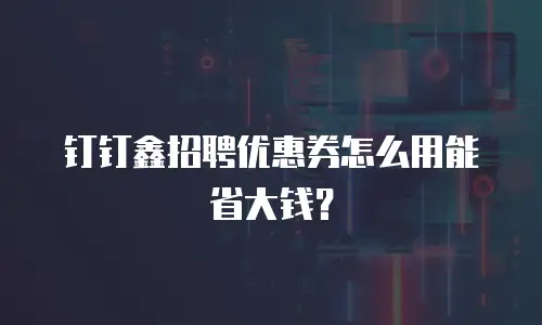 钉钉鑫招聘优惠券怎么用能省大钱？