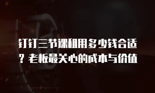 钉钉三节课租用多少钱合适？老板最关心的成本与价值