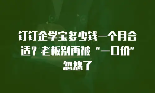 钉钉企学宝多少钱一个月合适？老板别再被&ldquo;一口价&rdquo;忽悠了