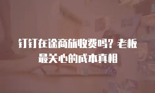 钉钉在途商旅收费吗？老板最关心的成本真相
