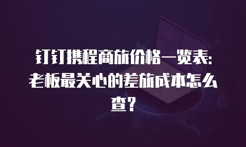 钉钉携程商旅价格一览表：老板最关心的差旅成本怎么查？