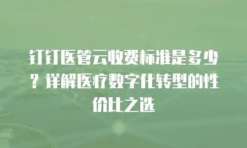 钉钉医管云收费标准是多少？详解医疗数字化转型的性价比之选